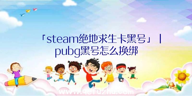 「steam绝地求生卡黑号」|pubg黑号怎么换绑